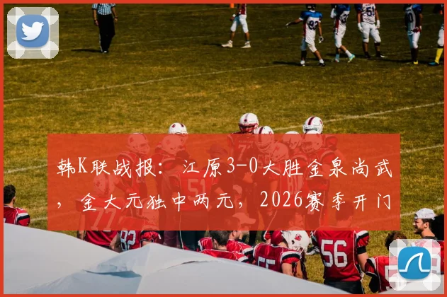 韩K联战报：江原3-0大胜金泉尚武，金大元独中两元，2026赛季开门红打法引热议