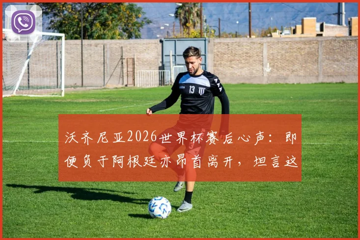 沃齐尼亚2026世界杯赛后心声：即便负于阿根廷亦昂首离开，坦言这段旅程无比美妙