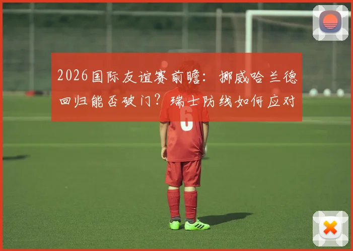 2026国际友谊赛前瞻:挪威哈兰德回归能否破门?瑞士防线如何应对,附历史交锋与比分预测