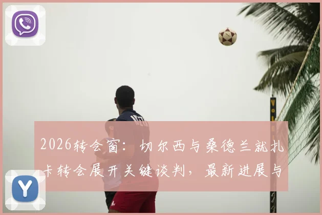 2026转会窗：切尔西与桑德兰就扎卡转会展开关键谈判，最新进展与潜在影响分析