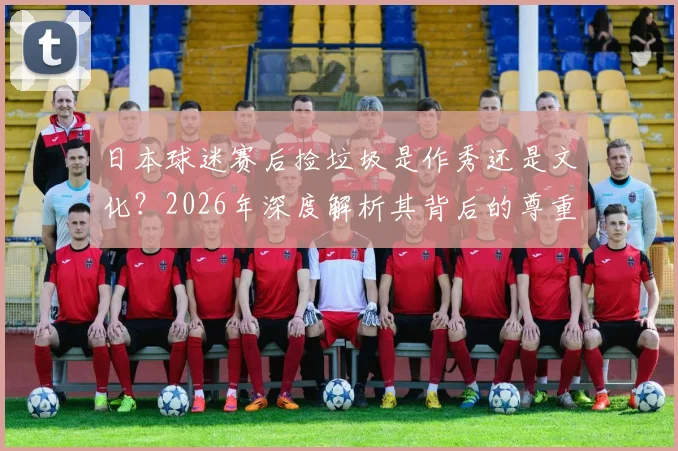 日本球迷赛后捡垃圾是作秀还是文化？2026年深度解析其背后的尊重理念与国民素质成因