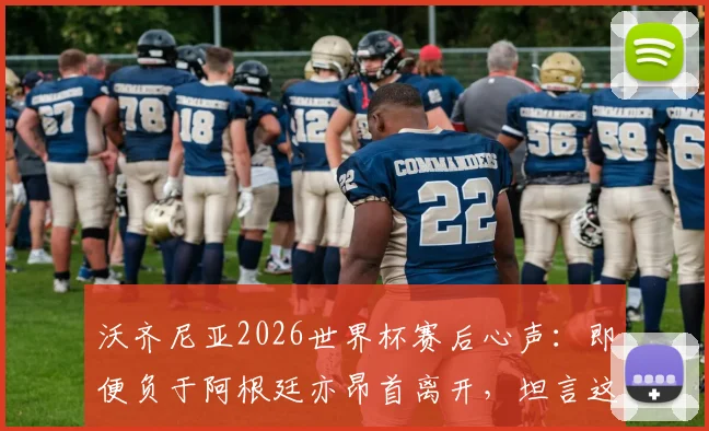 沃齐尼亚2026世界杯赛后心声：即便负于阿根廷亦昂首离开，坦言这段旅程无比美妙