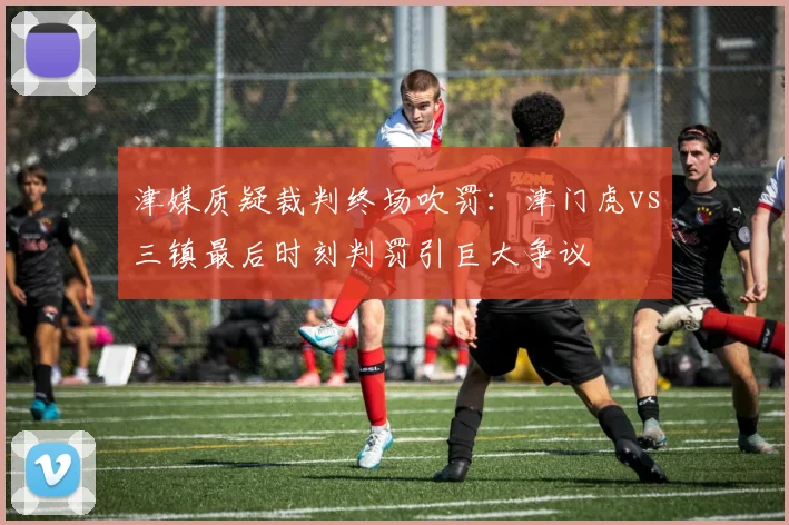 津媒质疑裁判终场吹罚：津门虎vs三镇最后时刻判罚引巨大争议