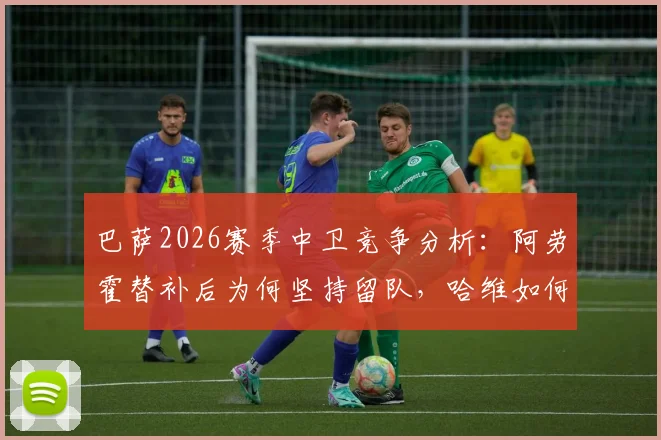 巴萨2026赛季中卫竞争分析:阿劳霍替补后为何坚持留队,哈维如何规划其未来主力之路