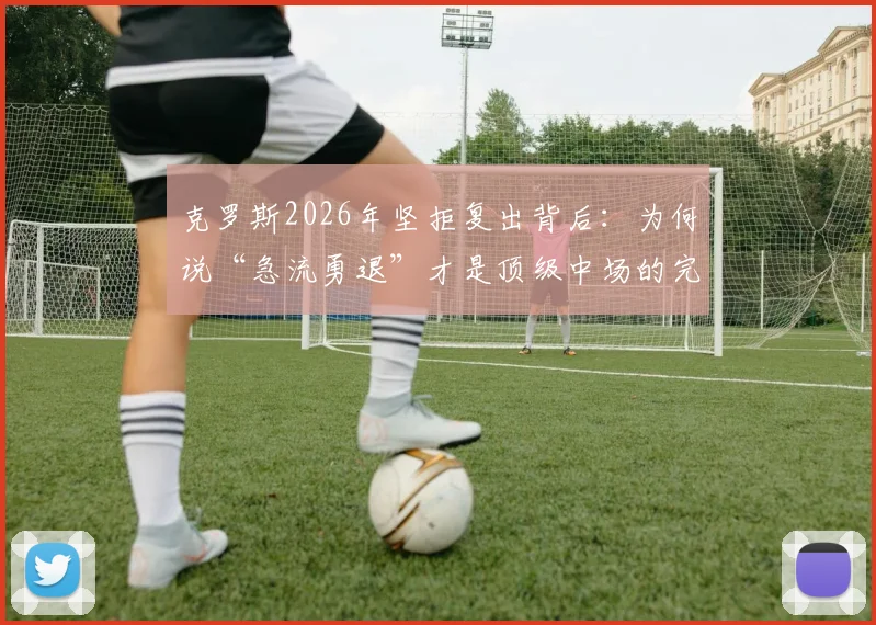 克罗斯2026年坚拒复出背后：为何说“急流勇退”才是顶级中场的完美句号？