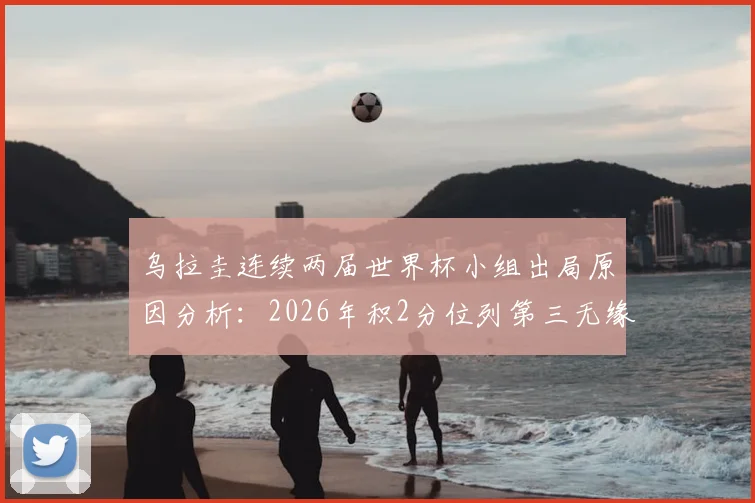 乌拉圭连续两届世界杯小组出局原因分析：2026年积2分位列第三无缘淘汰赛，未来前景与球迷声音汇总