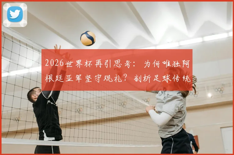 2026世界杯再引思考:为何唯独阿根廷亚军坚守观礼?剖析足球传统与体育精神的真实差距