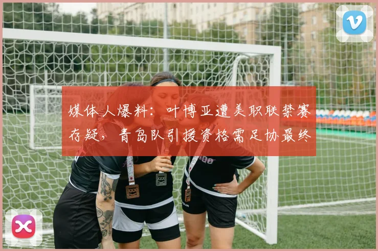 媒体人爆料：叶博亚遭美职联禁赛存疑，青岛队引援资格需足协最终裁决