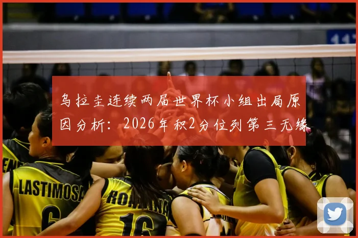 乌拉圭连续两届世界杯小组出局原因分析：2026年积2分位列第三无缘淘汰赛，未来前景与球迷声音汇总