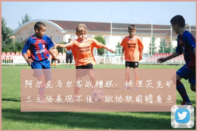 阿尔克马尔客战糟糕，顿涅茨克矿工主场表现不佳，欧协联前瞻看点解析！