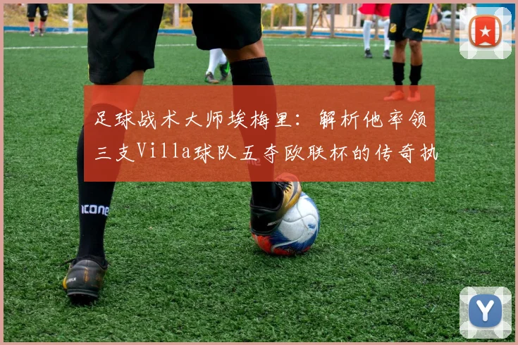 足球战术大师埃梅里:解析他率领三支Villa球队五夺欧联杯的传奇执教生涯