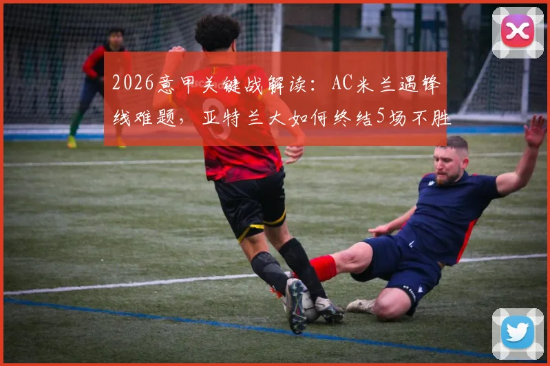 2026意甲关键战解读:AC米兰遇锋线难题,亚特兰大如何终结5场不胜尴尬局面