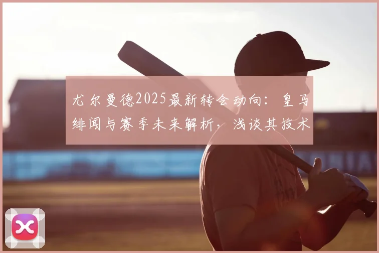尤尔曼德2025最新转会动向：皇马绯闻与赛季未来解析，浅谈其技术特点与身价