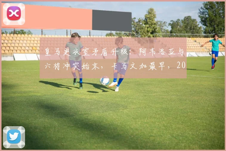 皇马更衣室矛盾升级:阿韦洛亚与六将冲突始末,卡马文加最早,2026赛季危机浮现