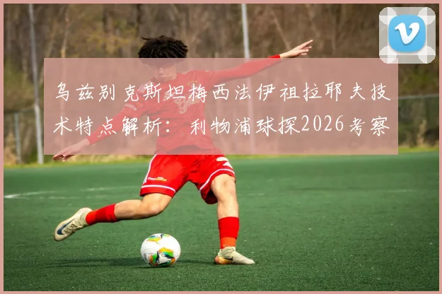 乌兹别克斯坦梅西法伊祖拉耶夫技术特点解析：利物浦球探2026考察目标，亚洲杯前景与身价评估