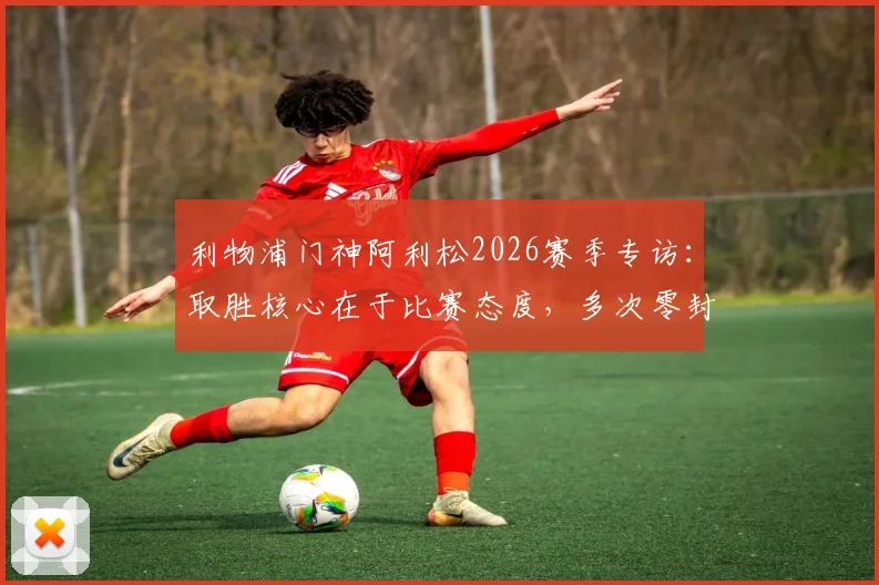 利物浦门神阿利松2026赛季专访：取胜核心在于比赛态度，多次零封对团队信心的意义