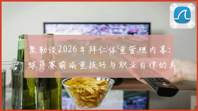 聚勒谈2026年拜仁体重管理内幕:球员赛前减重技巧与职业自律的真实挑战