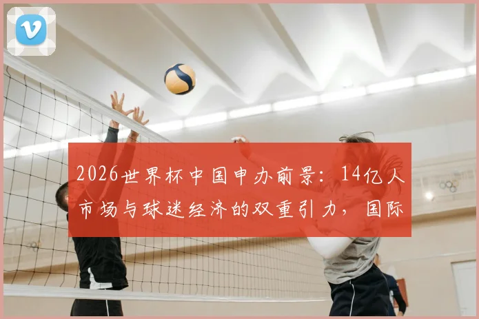 2026世界杯中国申办前景:14亿人市场与球迷经济的双重引力,国际足联无法忽视的商业命题