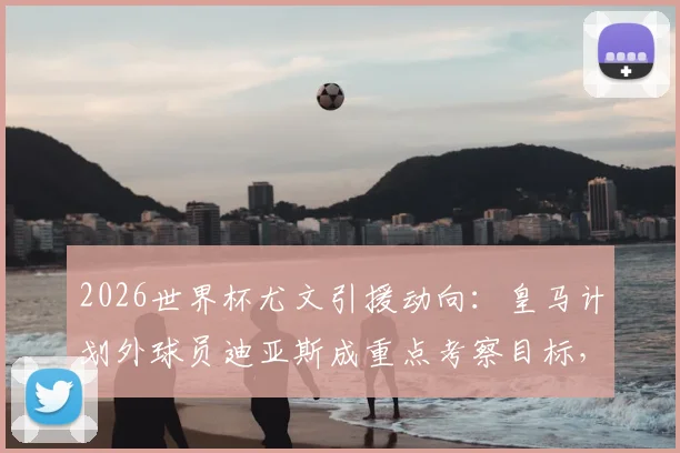 2026世界杯尤文引援动向：皇马计划外球员迪亚斯成重点考察目标，意甲豪门或出手接盘