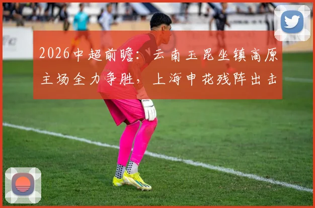 2026中超前瞻：云南玉昆坐镇高原主场全力争胜，上海申花残阵出击，单外援如何破局？比赛看点与胜负预测