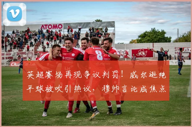 英超赛场再现争议判罚！威尔逊绝平球被吹引热议，穆帅言论成焦点，球员社媒发声需谨慎
