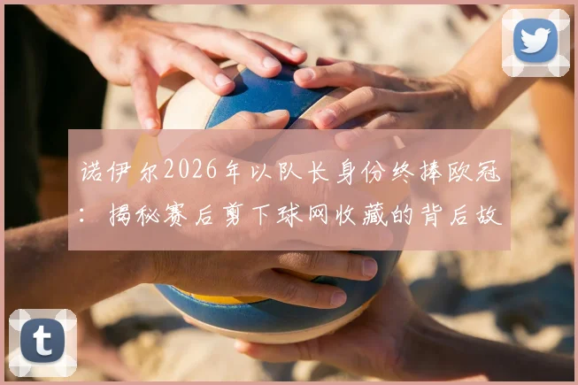 诺伊尔2026年以队长身份终捧欧冠：揭秘赛后剪下球网收藏的背后故事与深层意义
